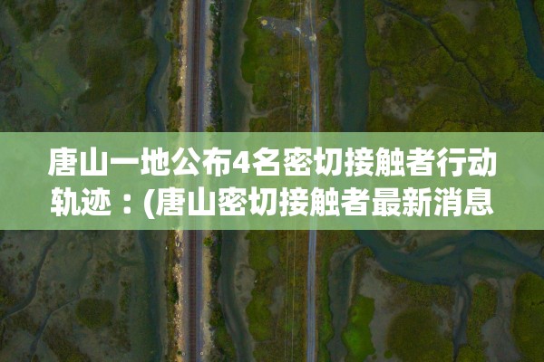 唐山一地公布4名密切接触者行动轨迹︰(唐山密切接触者最新消息今天)