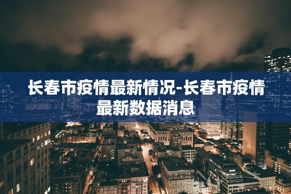 长春市疫情最新情况-长春市疫情最新数据消息 长春市疫情最新情况-长春市疫情最新数据消息
