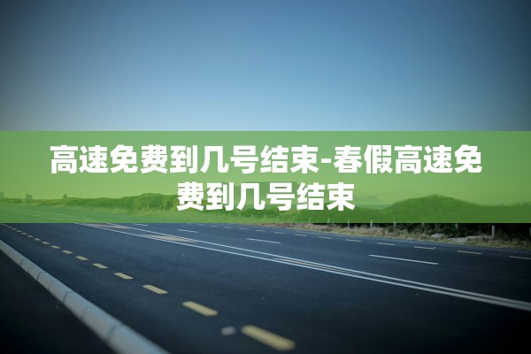 高速免费到几号结束-春假高速免费到几号结束 高速免费到几号结束-春假高速免费到几号结束
