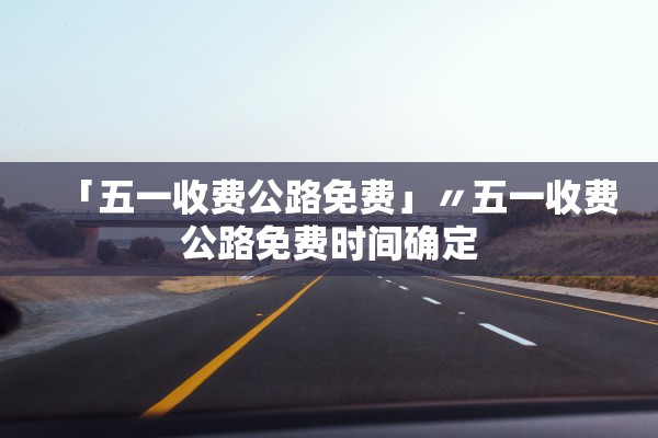 「五一收费公路免费」〃五一收费公路免费时间确定