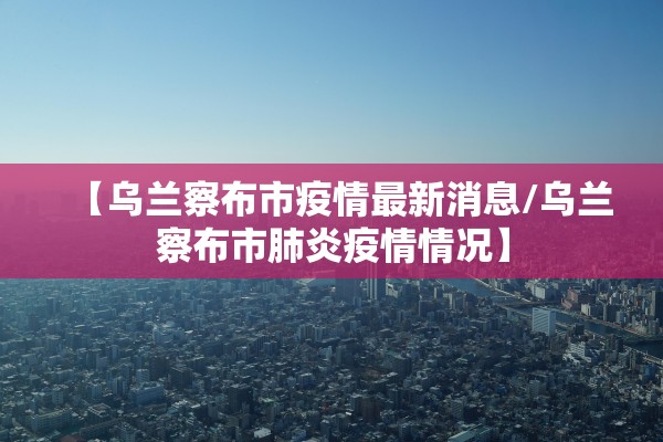 【乌兰察布市疫情最新消息/乌兰察布市肺炎疫情情况】