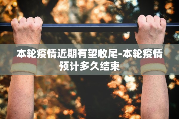 本轮疫情近期有望收尾-本轮疫情预计多久结束 本轮疫情近期有望收尾-本轮疫情预计多久结束