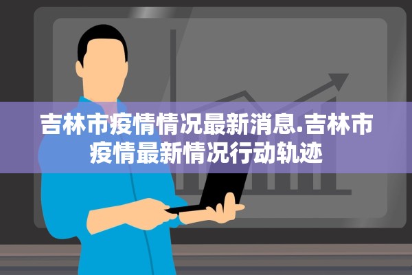 吉林市疫情情况最新消息.吉林市疫情最新情况行动轨迹