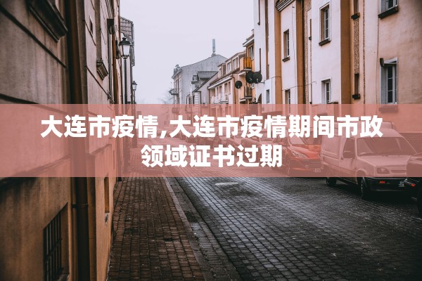 大连市疫情,大连市疫情期间市政领域证书过期
