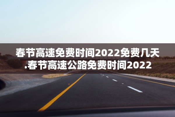 春节高速免费时间2022免费几天.春节高速公路免费时间2022