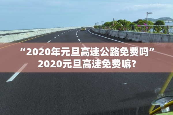 “2020年元旦高速公路免费吗	” 2020元旦高速免费嘛？