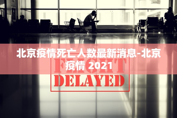 北京疫情死亡人数最新消息-北京疫情 2021 北京疫情死亡人数最新消息-北京疫情 2021