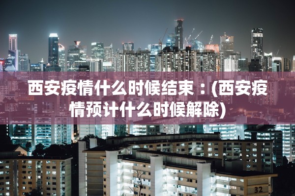 西安疫情什么时候结束︰(西安疫情预计什么时候解除)