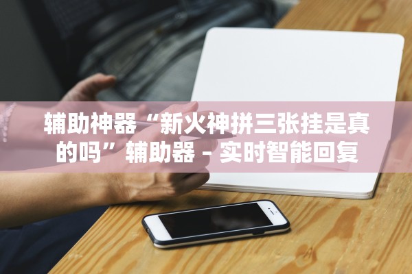 辅助神器“新火神拼三张挂是真的吗	”辅助器 – 实时智能回复