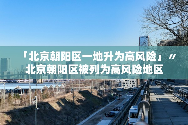 「北京朝阳区一地升为高风险」〃北京朝阳区被列为高风险地区 「北京朝阳区一地升为高风险」〃北京朝阳区被列为高风险地区
