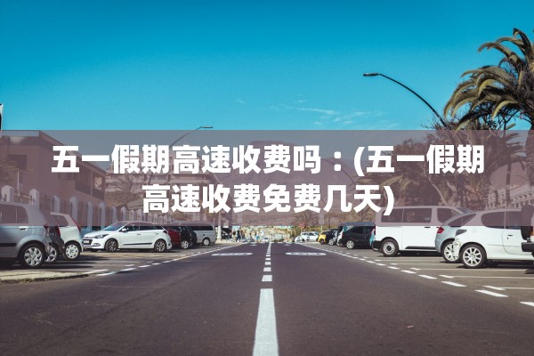 五一假期高速收费吗︰(五一假期高速收费免费几天)