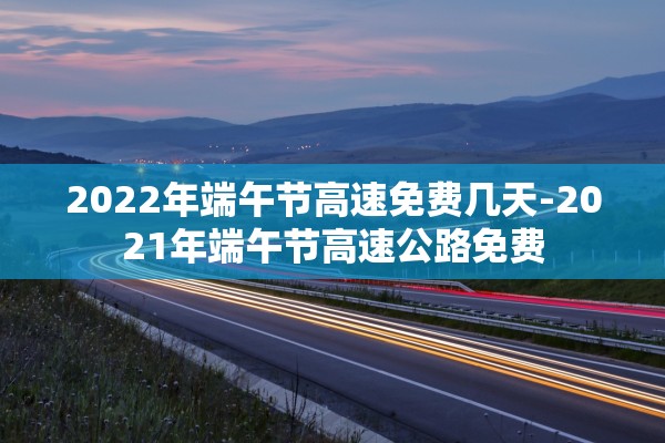 2022年端午节高速免费几天-2021年端午节高速公路免费 2022年端午节高速免费几天-2021年端午节高速公路免费