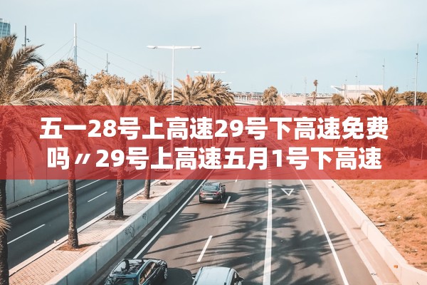 五一28号上高速29号下高速免费吗〃29号上高速五月1号下高速收费吗