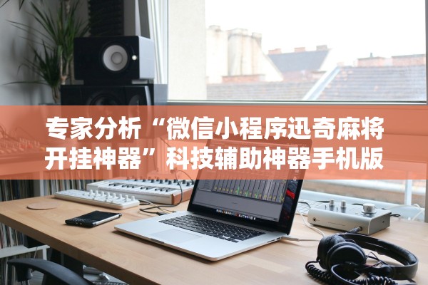 专家分析“微信小程序迅奇麻将开挂神器	”科技辅助神器手机版教程