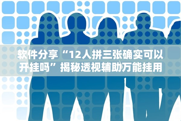 软件分享“12人拼三张确实可以开挂吗	”揭秘透视辅助万能挂用法