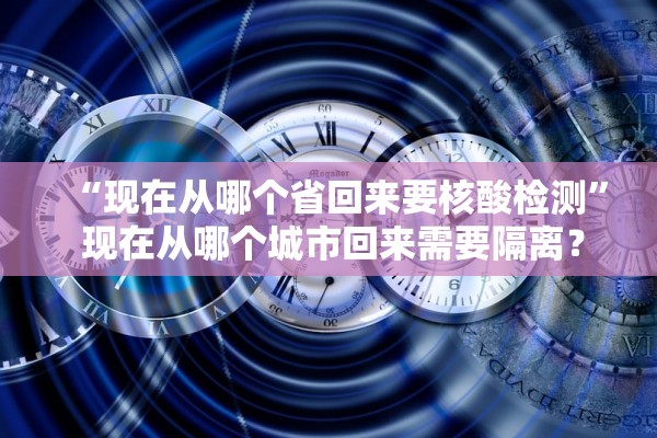 “现在从哪个省回来要核酸检测” 现在从哪个城市回来需要隔离？