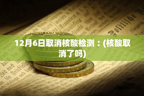 12月6日取消核酸检测︰(核酸取消了吗)