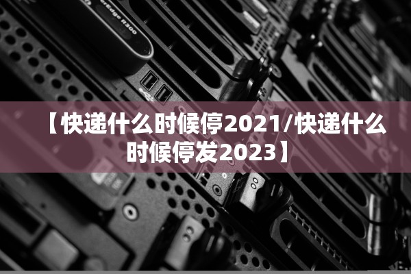 【快递什么时候停2021/快递什么时候停发2023】