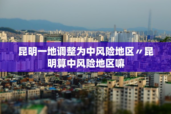 昆明一地调整为中风险地区〃昆明算中风险地区嘛