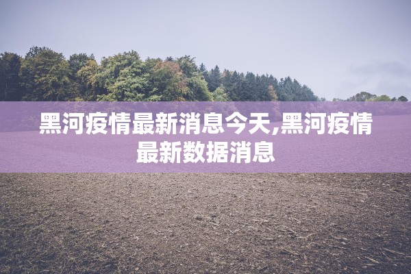 黑河疫情最新消息今天,黑河疫情最新数据消息 黑河疫情最新消息今天,黑河疫情最新数据消息