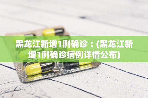 黑龙江新增1例确诊︰(黑龙江新增1例确诊病例详情公布)