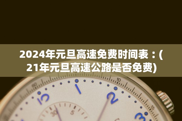 2024年元旦高速免费时间表︰(21年元旦高速公路是否免费)