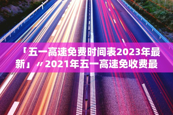 「五一高速免费时间表2023年最新」〃2021年五一高速免收费最新通知 「五一高速免费时间表2023年最新」〃2021年五一高速免收费最新通知