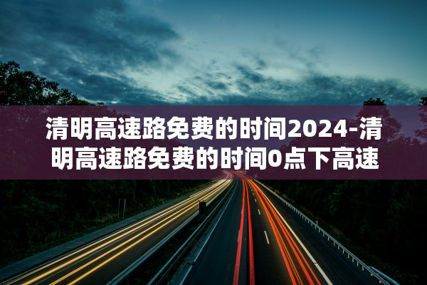 清明高速路免费的时间2024-清明高速路免费的时间0点下高速