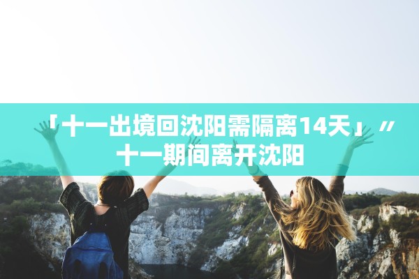 「十一出境回沈阳需隔离14天」〃十一期间离开沈阳