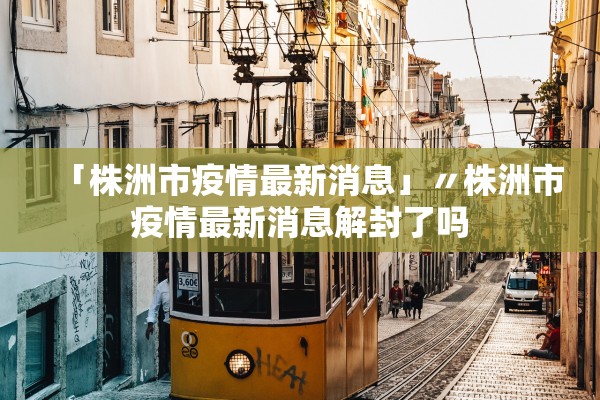 「株洲市疫情最新消息」〃株洲市疫情最新消息解封了吗