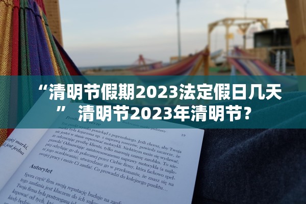 “清明节假期2023法定假日几天” 清明节2023年清明节？