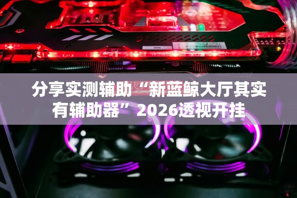 分享实测辅助“新蓝鲸大厅其实有辅助器”2026透视开挂
