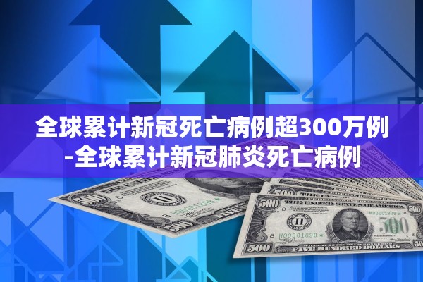 全球累计新冠死亡病例超300万例-全球累计新冠肺炎死亡病例 全球累计新冠死亡病例超300万例-全球累计新冠肺炎死亡病例
