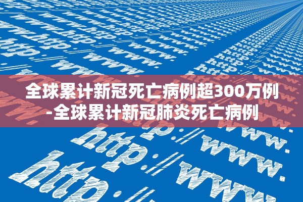全球累计新冠死亡病例超300万例-全球累计新冠肺炎死亡病例 全球累计新冠死亡病例超300万例-全球累计新冠肺炎死亡病例