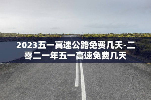 2023五一高速公路免费几天-二零二一年五一高速免费几天 2023五一高速公路免费几天-二零二一年五一高速免费几天