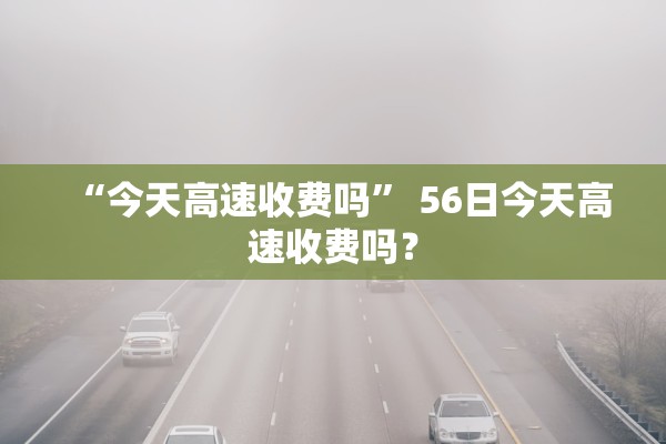 “今天高速收费吗	” 56日今天高速收费吗？