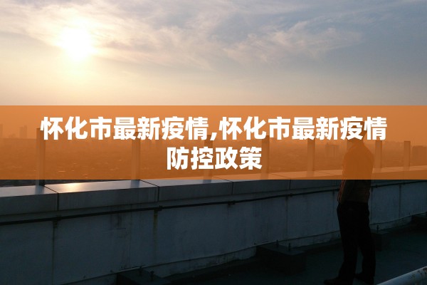 怀化市最新疫情,怀化市最新疫情防控政策