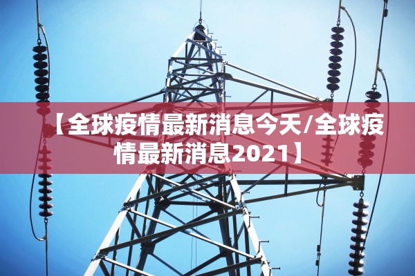 【全球疫情最新消息今天/全球疫情最新消息2021】 【全球疫情最新消息今天/全球疫情最新消息2021】
