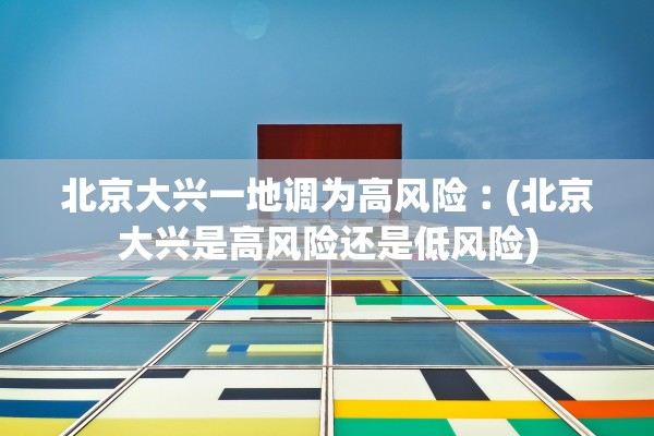 北京大兴一地调为高风险︰(北京大兴是高风险还是低风险)
