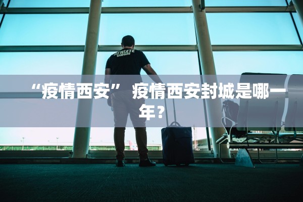 “疫情西安	” 疫情西安封城是哪一年？