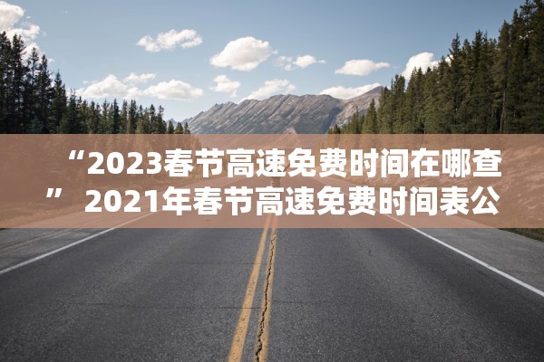 “2023春节高速免费时间在哪查” 2021年春节高速免费时间表公布日期？