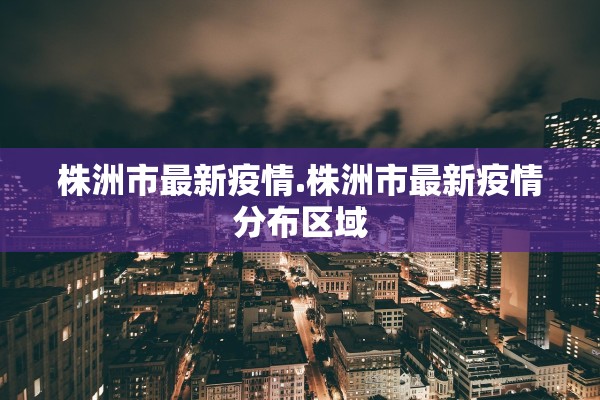 株洲市最新疫情.株洲市最新疫情分布区域