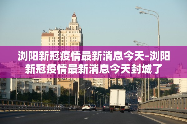 浏阳新冠疫情最新消息今天-浏阳新冠疫情最新消息今天封城了