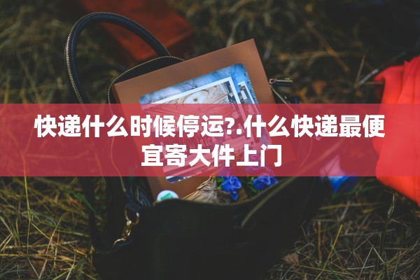 快递什么时候停运?.什么快递最便宜寄大件上门
