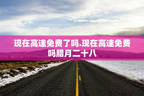 现在高速免费了吗.现在高速免费吗腊月二十八