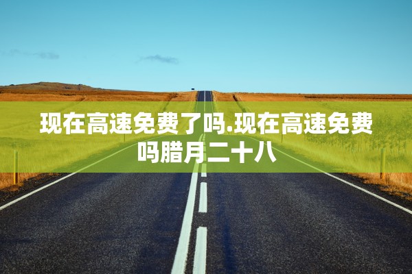 现在高速免费了吗.现在高速免费吗腊月二十八