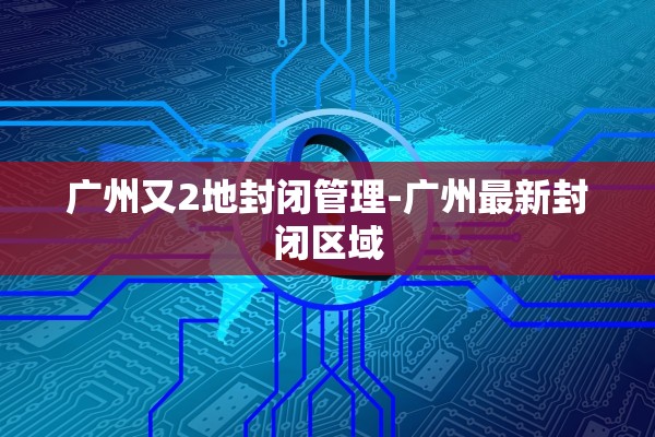 广州又2地封闭管理-广州最新封闭区域