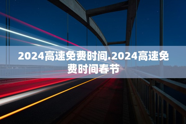 2024高速免费时间.2024高速免费时间春节