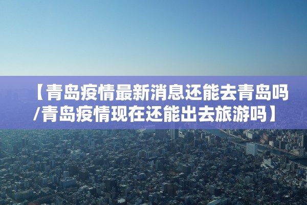 【青岛疫情最新消息还能去青岛吗/青岛疫情现在还能出去旅游吗】