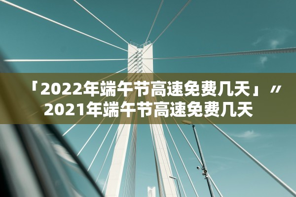 「2022年端午节高速免费几天」〃2021年端午节高速免费几天
